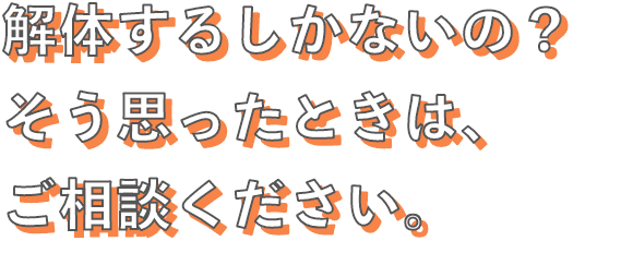 解体するしかないの？そう思ったときは、ご相談ください。